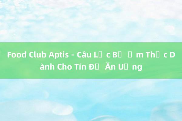 Food Club Aptis - Câu Lạc Bộ Ẩm Thực Dành Cho Tín Đồ Ăn Uống