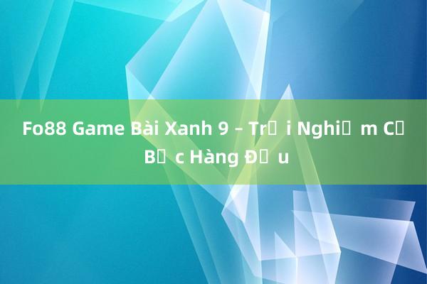 Fo88 Game Bài Xanh 9 – Trải Nghiệm Cờ Bạc Hàng Đầu