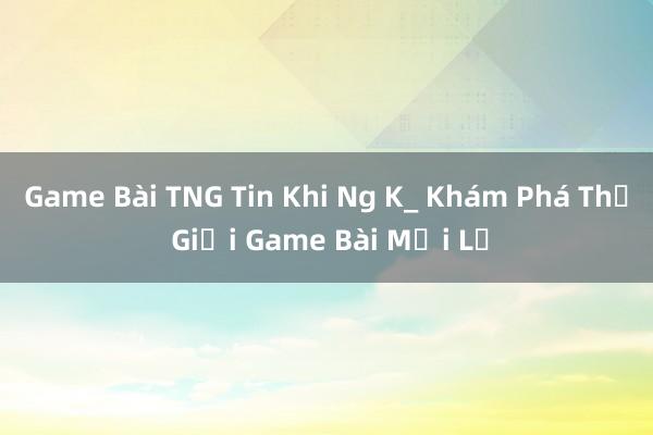 Game Bài TNG Tin Khi Ng K_ Khám Phá Thế Giới Game Bài Mới Lạ