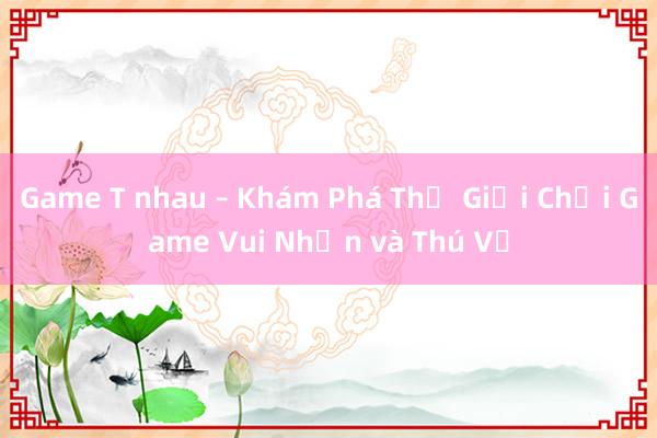 Game T nhau – Khám Phá Thế Giới Chơi Game Vui Nhộn và Thú Vị