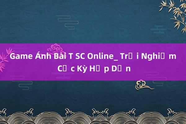 Game Ánh Bài T SC Online_ Trải Nghiệm Cực Kỳ Hấp Dẫn