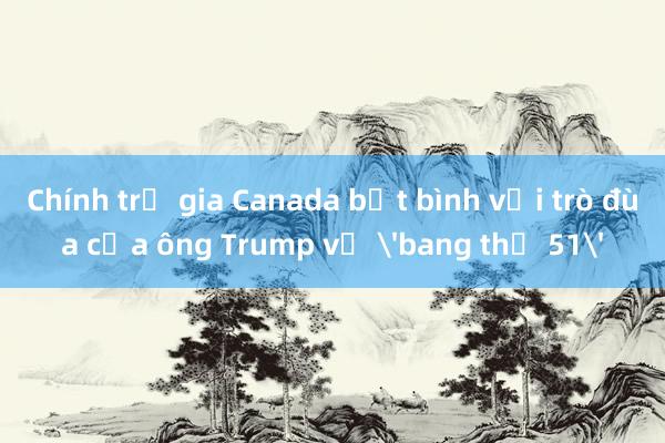 Chính trị gia Canada bất bình với trò đùa của ông Trump về 'bang thứ 51'