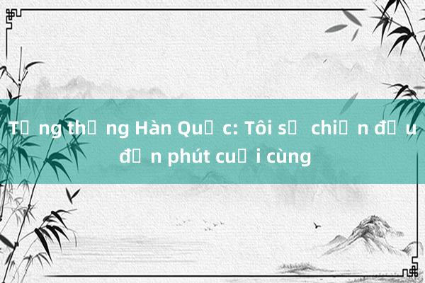 Tổng thống Hàn Quốc: Tôi sẽ chiến đấu đến phút cuối cùng