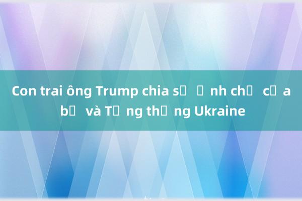 Con trai ông Trump chia sẻ ảnh chế của bố và Tổng thống Ukraine