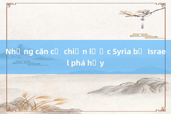 Những căn cứ chiến lược Syria bị Israel phá hủy