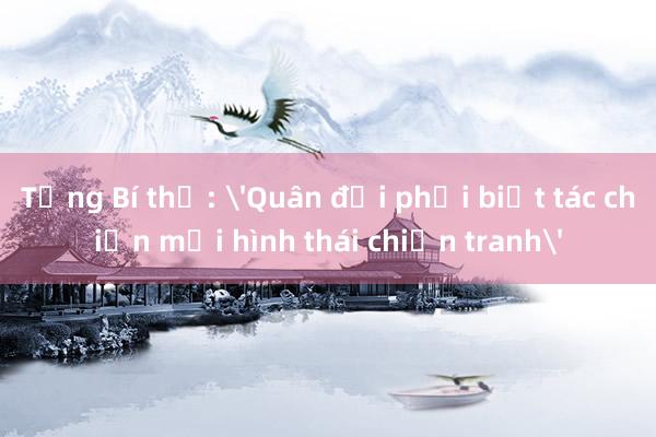 Tổng Bí thư: 'Quân đội phải biết tác chiến mọi hình thái chiến tranh'