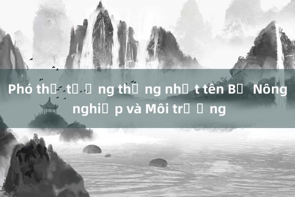 Phó thủ tướng thống nhất tên Bộ Nông nghiệp và Môi trường