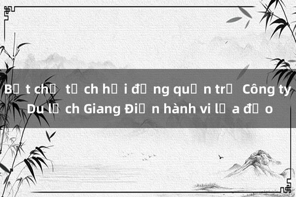 Bắt chủ tịch hội đồng quản trị Công ty Du lịch Giang Điền hành vi lừa đảo