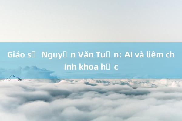 Giáo sư Nguyễn Văn Tuấn: AI và liêm chính khoa học