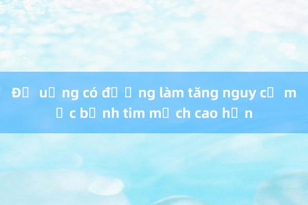 Đồ uống có đường làm tăng nguy cơ mắc bệnh tim mạch cao hơn