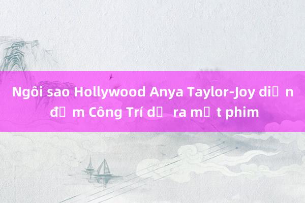 Ngôi sao Hollywood Anya Taylor-Joy diện đầm Công Trí dự ra mắt phim