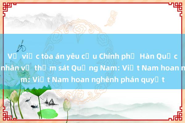 Về việc tòa án yêu cầu Chính phủ Hàn Quốc bồi thường nạn nhân vụ thảm sát Quảng Nam: Việt Nam hoan nghênh phán quyết